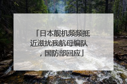 日本舰机频频抵近滋扰我航母编队，国防部回应