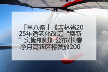 早八条丨《吉林省2025年适老化改造“焕新”实施细则》公布/长春净月高新区将发放200万元汽车消费券！