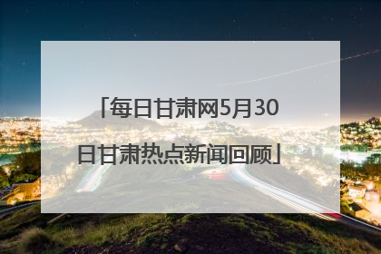 每日甘肃网5月30日甘肃热点新闻回顾