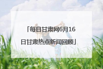 每日甘肃网6月16日甘肃热点新闻回顾