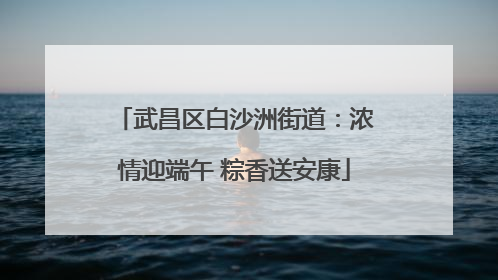 武昌区白沙洲街道：浓情迎端午 粽香送安康