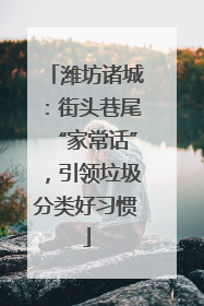 潍坊诸城：街头巷尾“家常话”，引领垃圾分类好习惯