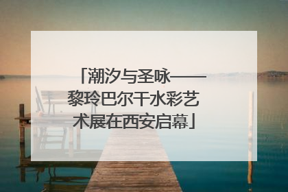 潮汐与圣咏——黎玲巴尔干水彩艺术展在西安启幕