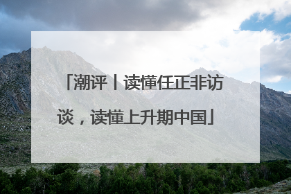 潮评丨读懂任正非访谈，读懂上升期中国