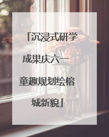 沉浸式研学成果庆六一 童趣规划绘榕城新貌