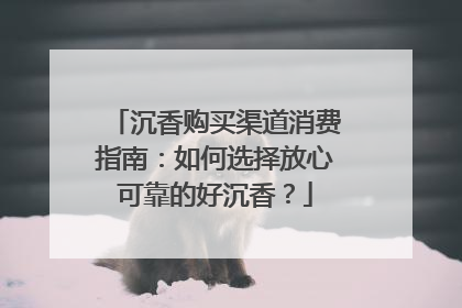沉香购买渠道消费指南：如何选择放心可靠的好沉香？