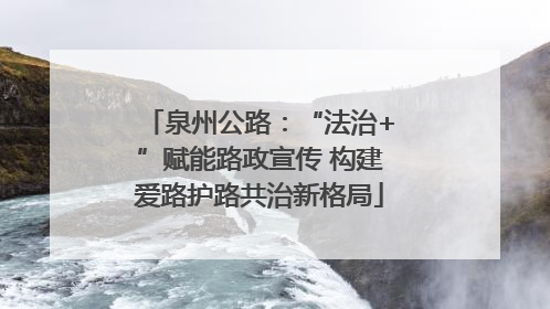 泉州公路：“法治+”赋能路政宣传 构建爱路护路共治新格局