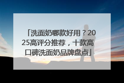 洗面奶哪款好用？2025高评分推荐，十款高口碑洗面奶品牌盘点