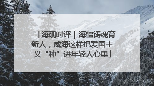 海砚时评｜海疆铸魂育新人，威海这样把爱国主义“种”进年轻人心里