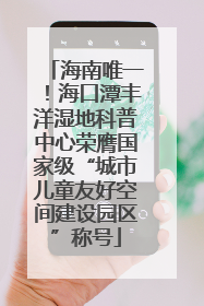 海南唯一！海口潭丰洋湿地科普中心荣膺国家级“城市儿童友好空间建设园区”称号