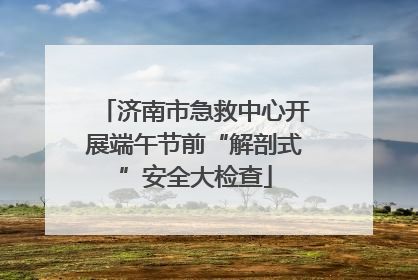 济南市急救中心开展端午节前“解剖式”安全大检查