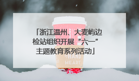 浙江温州、大麦屿边检站组织开展“六一”主题教育系列活动