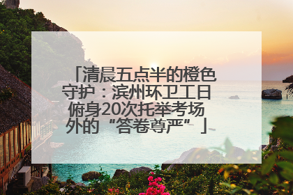 清晨五点半的橙色守护：滨州环卫工日俯身20次托举考场外的“答卷尊严”