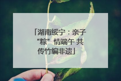 湖南绥宁：亲子“粽”情端午 共传竹编非遗