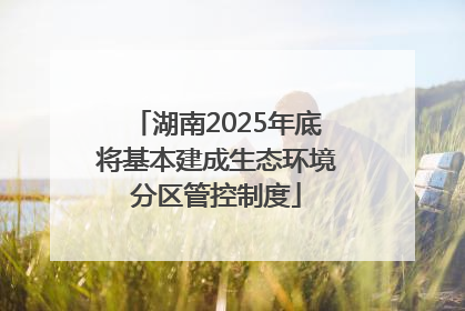 湖南2025年底将基本建成生态环境分区管控制度