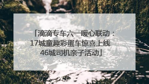 滴滴专车六一暖心联动：17城童趣彩蛋车惊喜上线 46城司机亲子活动