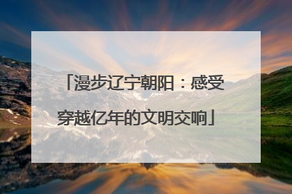 漫步辽宁朝阳：感受穿越亿年的文明交响