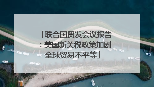 联合国贸发会议报告：美国新关税政策加剧全球贸易不平等