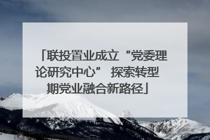 联投置业成立“党委理论研究中心” 探索转型期党业融合新路径