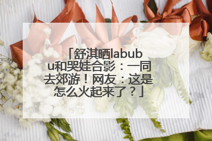 舒淇晒labubu和哭娃合影：一同去郊游！网友：这是怎么火起来了？