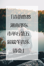 诗韵悠悠 湖南邵东市举行第五届端午音乐诗会