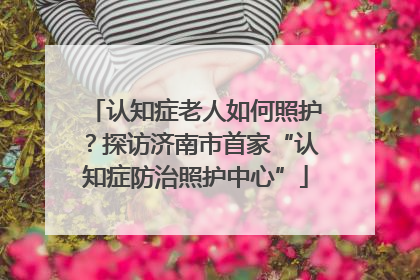 认知症老人如何照护？探访济南市首家“认知症防治照护中心”