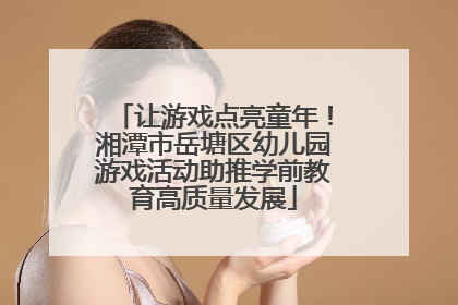 让游戏点亮童年！湘潭市岳塘区幼儿园游戏活动助推学前教育高质量发展
