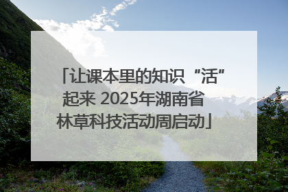 让课本里的知识“活”起来 2025年湖南省林草科技活动周启动