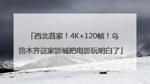 西北首家！4K+120帧！乌鲁木齐这家影城把电影玩明白了