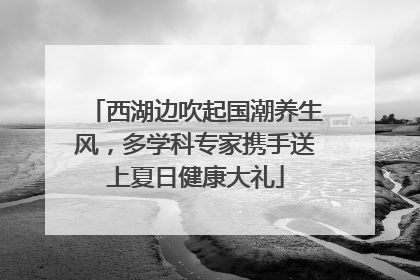 西湖边吹起国潮养生风，多学科专家携手送上夏日健康大礼