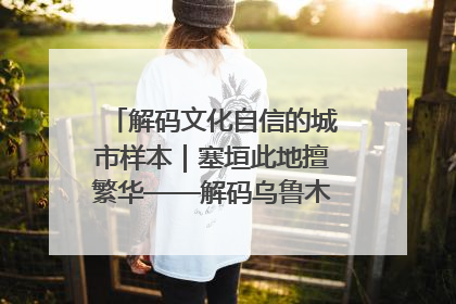 解码文化自信的城市样本｜塞垣此地擅繁华——解码乌鲁木齐的文化自信样本