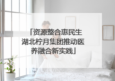 资源整合惠民生 湖北柠月集团推动医养融合新实践
