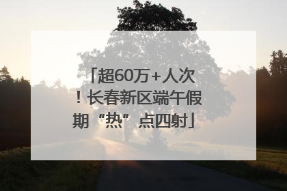 超60万+人次！长春新区端午假期“热”点四射