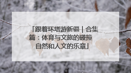跟着环塔游新疆｜合集篇：体育与文旅的碰撞 自然和人文的乐章