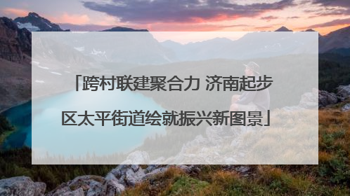 跨村联建聚合力 济南起步区太平街道绘就振兴新图景