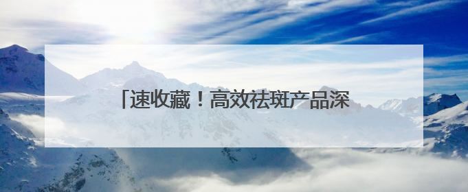 速收藏！高效祛斑产品深度剖析，靠谱款全在这