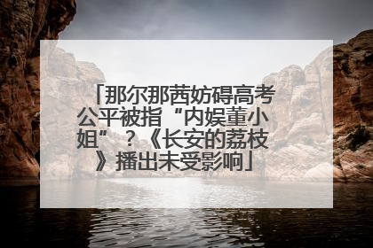 那尔那茜妨碍高考公平被指“内娱董小姐”？《长安的荔枝》播出未受影响