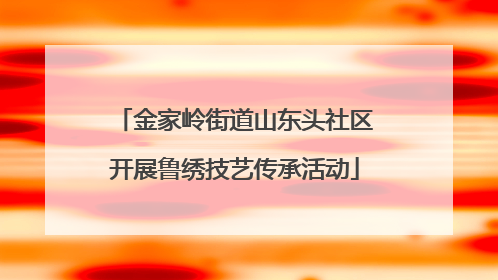 金家岭街道山东头社区开展鲁绣技艺传承活动