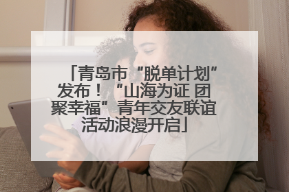 青岛市“脱单计划”发布！“山海为证 团聚幸福”青年交友联谊活动浪漫开启