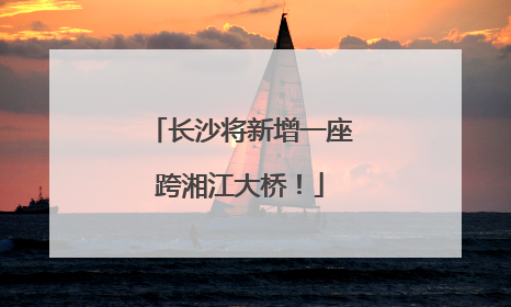 长沙将新增一座跨湘江大桥！