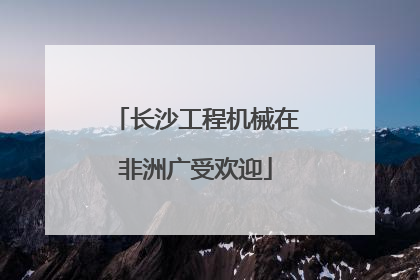 长沙工程机械在非洲广受欢迎