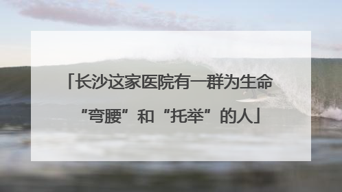 长沙这家医院有一群为生命“弯腰”和“托举”的人