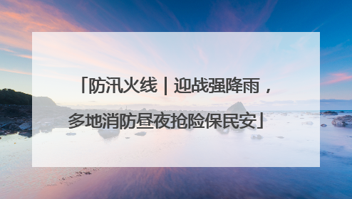 防汛火线｜迎战强降雨，多地消防昼夜抢险保民安