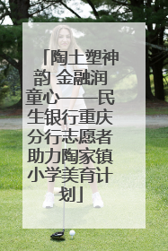 陶土塑神韵 金融润童心——民生银行重庆分行志愿者助力陶家镇小学美育计划