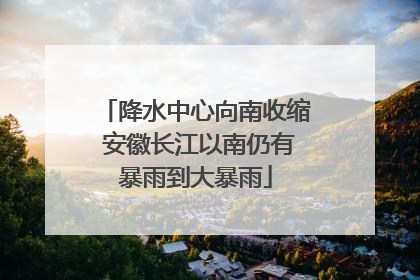 降水中心向南收缩 安徽长江以南仍有暴雨到大暴雨