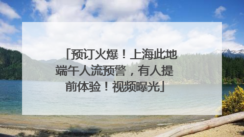 预订火爆！上海此地端午人流预警，有人提前体验！视频曝光