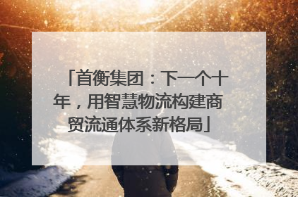 首衡集团：下一个十年，用智慧物流构建商贸流通体系新格局