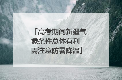 高考期间新疆气象条件总体有利 需注意防暑降温
