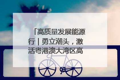高质量发展能源行｜勇立潮头，激活粤港澳大湾区高质量发展动力源