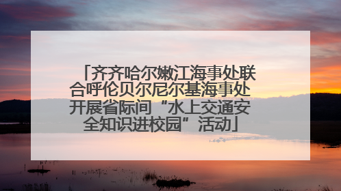 齐齐哈尔嫩江海事处联合呼伦贝尔尼尔基海事处开展省际间“水上交通安全知识进校园”活动